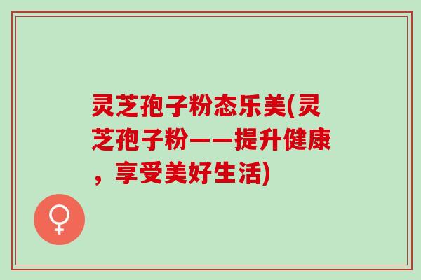 灵芝孢子粉态乐美(灵芝孢子粉——提升健康,享受美好生活) 灵芝孢子粉态乐美(灵芝孢子粉——提升健康,享受美好生活)