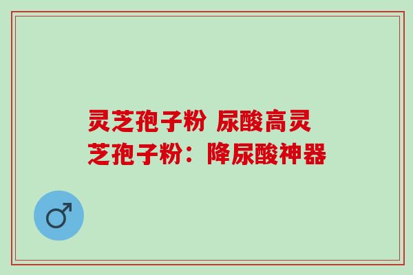 灵芝孢子粉 尿酸高灵芝孢子粉：降尿酸神器