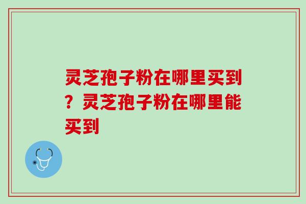 灵芝孢子粉在哪里买到？灵芝孢子粉在哪里能买到