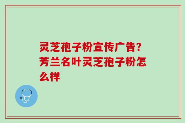 灵芝孢子粉宣传广告？芳兰名叶灵芝孢子粉怎么样