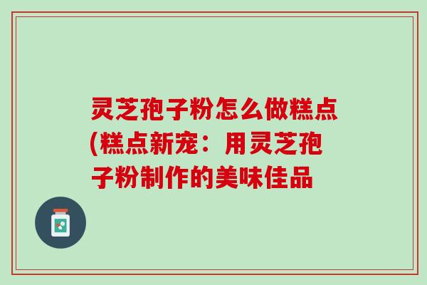 灵芝孢子粉怎么做糕点(糕点新宠：用灵芝孢子粉制作的美味佳品