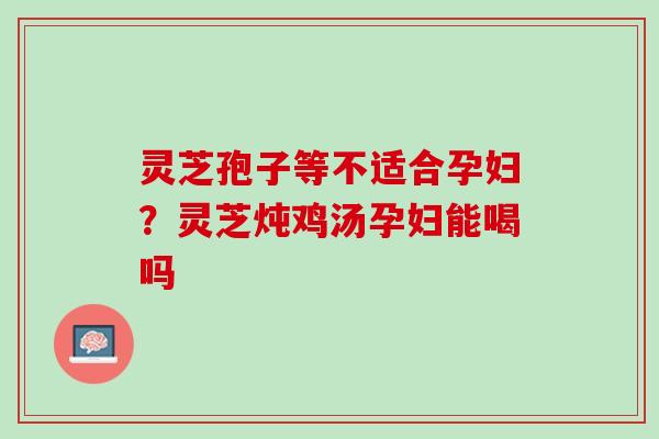 灵芝孢子等不适合孕妇？灵芝炖鸡汤孕妇能喝吗