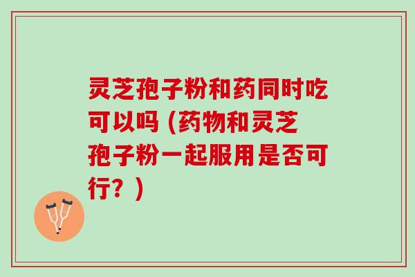 灵芝孢子粉和药同时吃可以吗 (和灵芝孢子粉一起服用是否可行？)