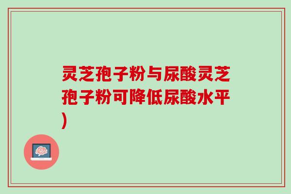 灵芝孢子粉与尿酸灵芝孢子粉可降低尿酸水平)