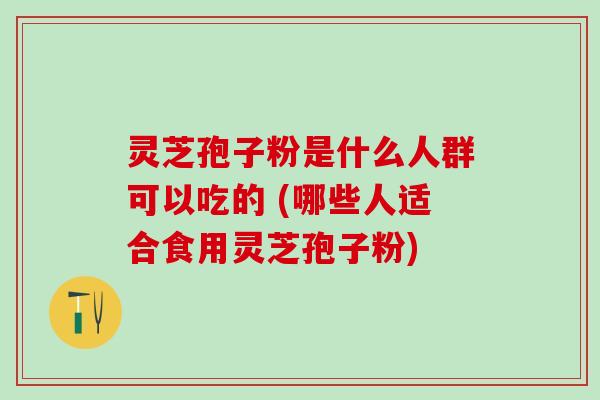 灵芝孢子粉是什么人群可以吃的 (哪些人适合食用灵芝孢子粉)