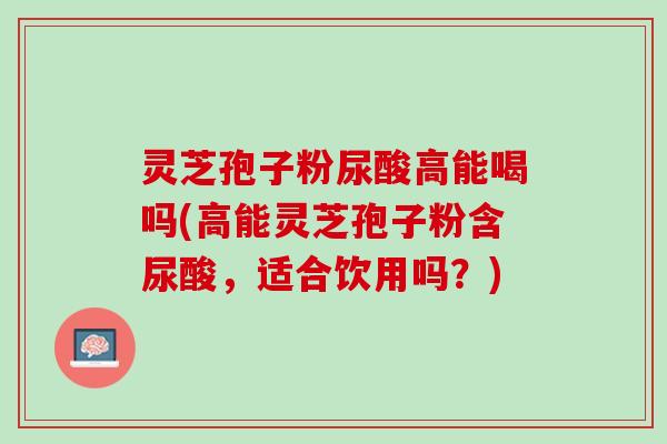 灵芝孢子粉尿酸高能喝吗(高能灵芝孢子粉含尿酸,适合饮用吗?) 灵芝孢子粉尿酸高能喝吗(高能灵芝孢子粉含尿酸,适合饮用吗?)