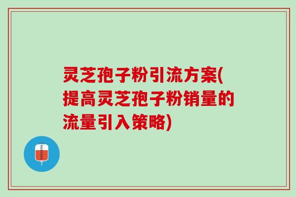 灵芝孢子粉引流方案(提高灵芝孢子粉销量的流量引入策略)