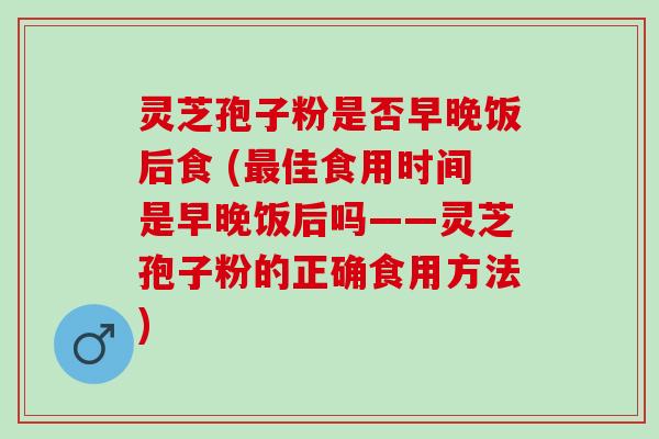 灵芝孢子粉是否早晚饭后食 (最佳食用时间是早晚饭后吗——灵芝孢子粉的正确食用方法)