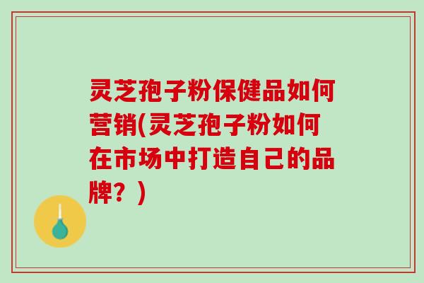 灵芝孢子粉保健品如何营销(灵芝孢子粉如何在市场中打造自己的品牌？)