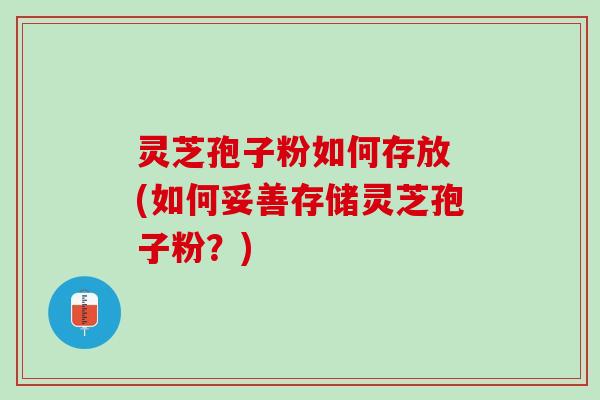 灵芝孢子粉如何存放 (如何妥善存储灵芝孢子粉？)