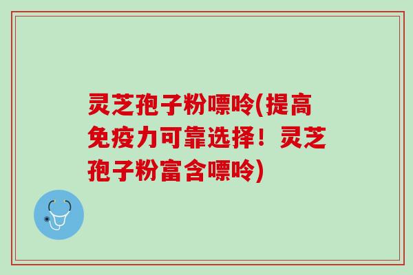 灵芝孢子粉嘌呤(提高免疫力可靠选择！灵芝孢子粉富含嘌呤)
