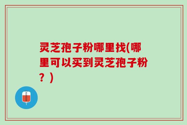 灵芝孢子粉哪里找(哪里可以买到灵芝孢子粉？)