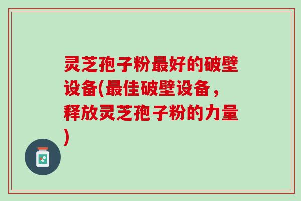 灵芝孢子粉好的破壁设备(佳破壁设备，释放灵芝孢子粉的力量)