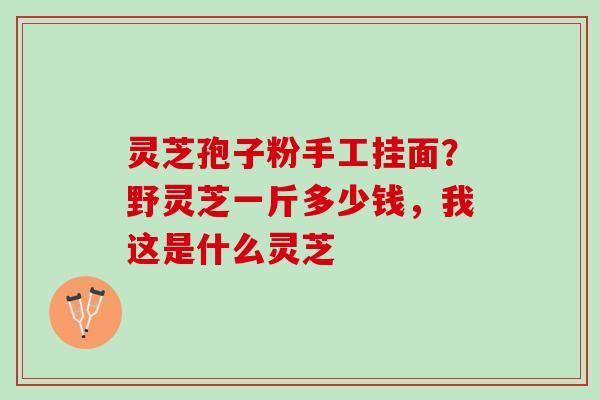 灵芝孢子粉手工挂面？野灵芝一斤多少钱，我这是什么灵芝