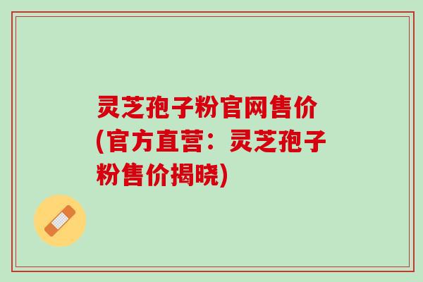 灵芝孢子粉官网售价 (官方直营：灵芝孢子粉售价揭晓)