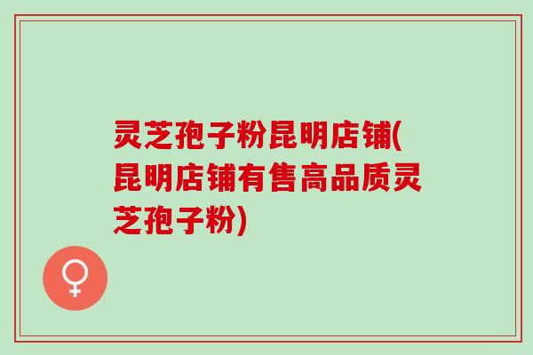 灵芝孢子粉昆明店铺(昆明店铺有售高品质灵芝孢子粉)