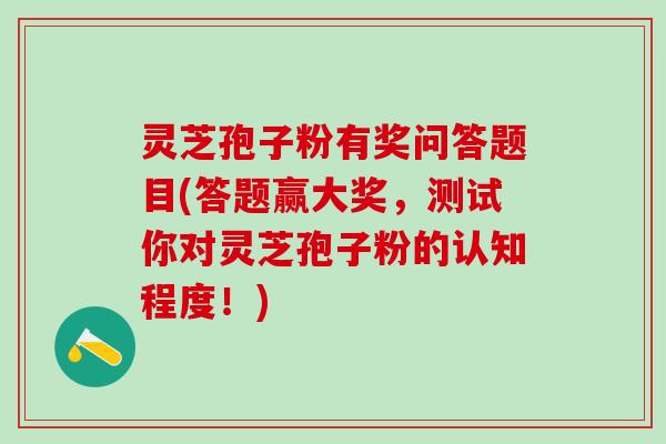 灵芝孢子粉有奖问答题目(答题赢大奖，测试你对灵芝孢子粉的认知程度！)