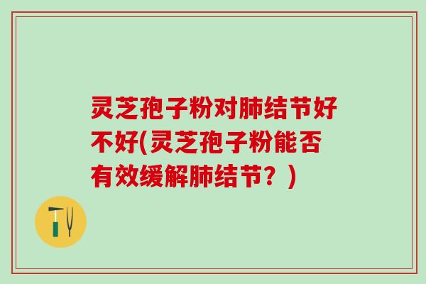 灵芝孢子粉对结节好不好(灵芝孢子粉能否有效缓解结节？)