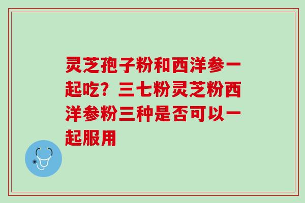 灵芝孢子粉和西洋参一起吃?三七粉灵芝粉西洋参粉三种是否可以一起服用 灵芝孢子粉和西洋参一起吃?三七粉灵芝粉西洋参粉三种是否可以一起服用