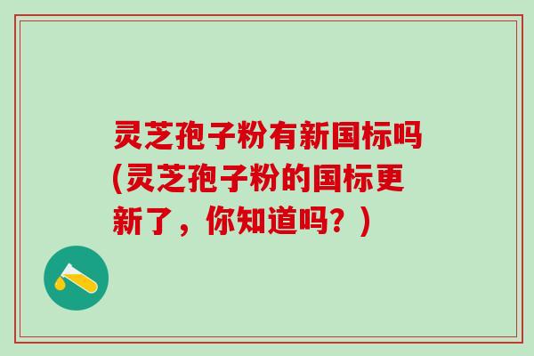 灵芝孢子粉有新国标吗(灵芝孢子粉的国标更新了，你知道吗？)