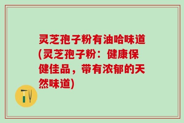 灵芝孢子粉有油哈味道(灵芝孢子粉：健康保健佳品，带有浓郁的天然味道)