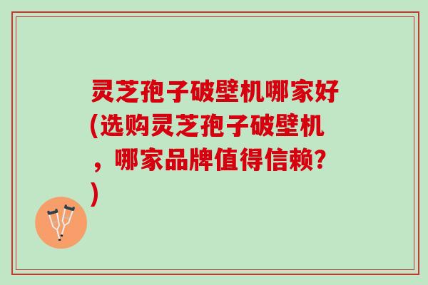 灵芝孢子破壁机哪家好(选购灵芝孢子破壁机，哪家品牌值得信赖？)