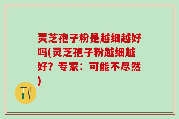 灵芝孢子粉是越细越好吗(灵芝孢子粉越细越好？专家：可能不尽然)