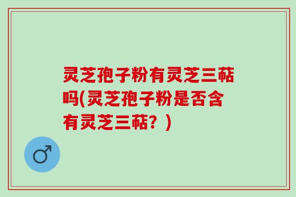 灵芝孢子粉有灵芝三萜吗(灵芝孢子粉是否含有灵芝三萜？)