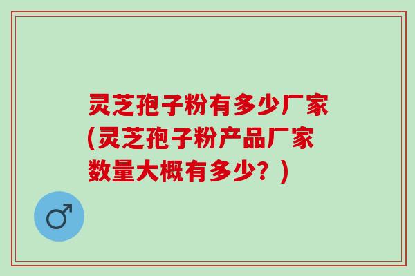灵芝孢子粉有多少厂家(灵芝孢子粉产品厂家数量大概有多少？)