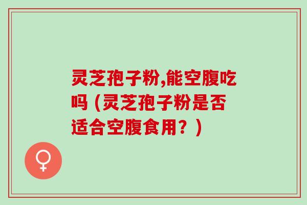 灵芝孢子粉,能空腹吃吗 (灵芝孢子粉是否适合空腹食用？)