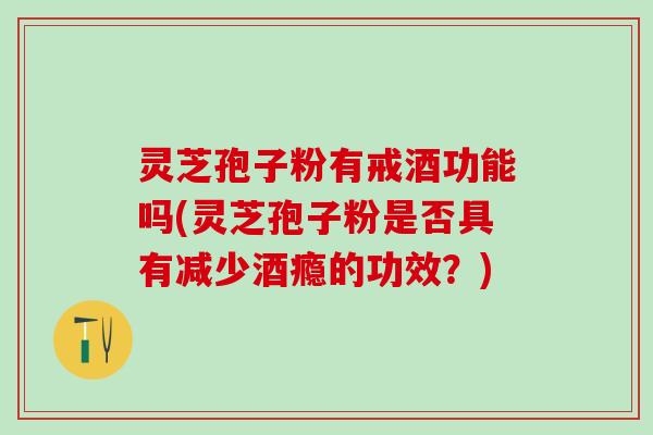 灵芝孢子粉有戒酒功能吗(灵芝孢子粉是否具有减少酒瘾的功效？)