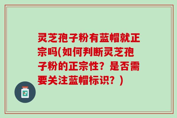 灵芝孢子粉有蓝帽就正宗吗(如何判断灵芝孢子粉的正宗性？是否需要关注蓝帽标识？)