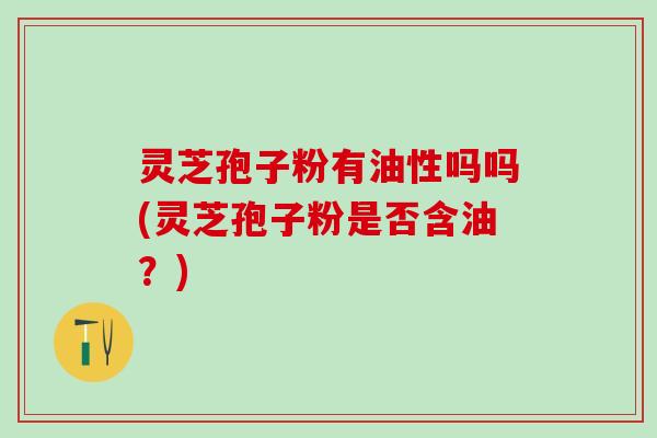 灵芝孢子粉有油性吗吗(灵芝孢子粉是否含油？)