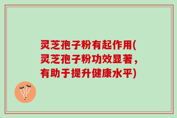 灵芝孢子粉有起作用(灵芝孢子粉功效显著，有助于提升健康水平)