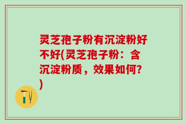 灵芝孢子粉有沉淀粉好不好(灵芝孢子粉：含沉淀粉质，效果如何？)