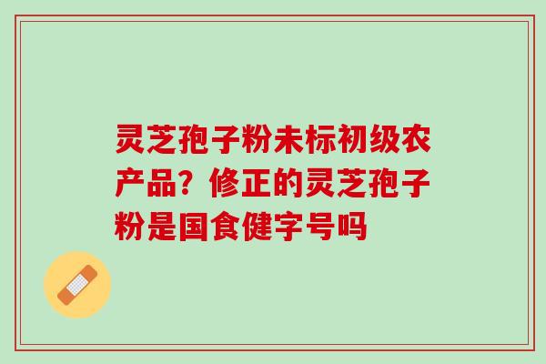 灵芝孢子粉未标初级农产品?修正的灵芝孢子粉是国食健字号吗 灵芝孢子粉未标初级农产品?修正的灵芝孢子粉是国食健字号吗