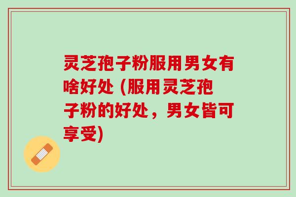 灵芝孢子粉服用男女有啥好处 (服用灵芝孢子粉的好处，男女皆可享受)