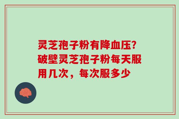 灵芝孢子粉有降?破壁灵芝孢子粉每天服用几次,每次服多少 灵芝孢子粉有降?破壁灵芝孢子粉每天服用几次,每次服多少
