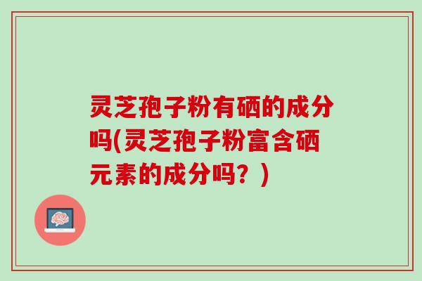 灵芝孢子粉有硒的成分吗(灵芝孢子粉富含硒元素的成分吗?) 灵芝孢子粉有硒的成分吗(灵芝孢子粉富含硒元素的成分吗?)