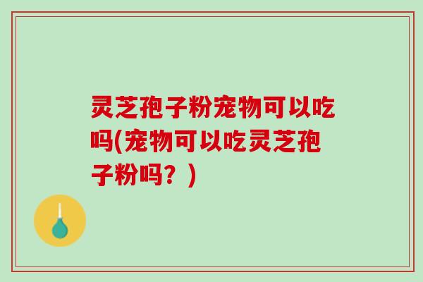 灵芝孢子粉宠物可以吃吗(宠物可以吃灵芝孢子粉吗?) 灵芝孢子粉宠物可以吃吗(宠物可以吃灵芝孢子粉吗?)