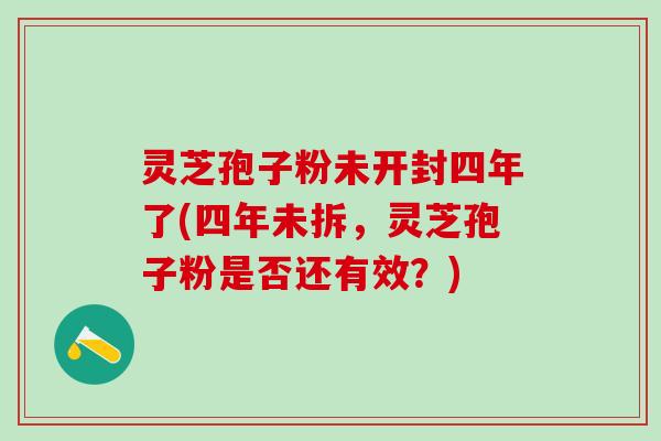 灵芝孢子粉未开封四年了(四年未拆，灵芝孢子粉是否还有效？)