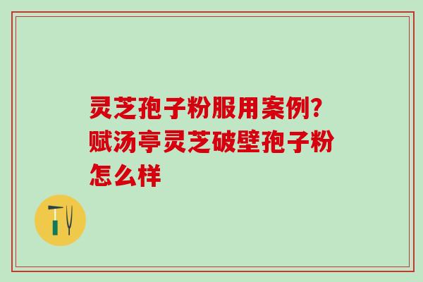 灵芝孢子粉服用案例？赋汤亭灵芝破壁孢子粉怎么样