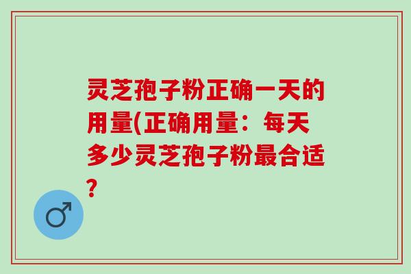 灵芝孢子粉正确一天的用量(正确用量：每天多少灵芝孢子粉最合适？