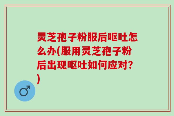 灵芝孢子粉服后呕吐怎么办(服用灵芝孢子粉后出现呕吐如何应对？)