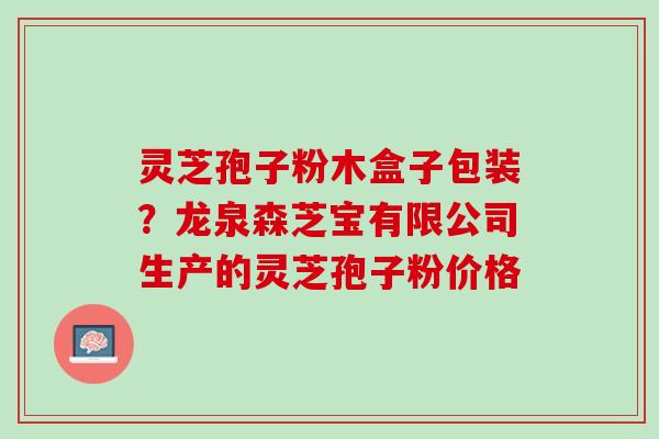 灵芝孢子粉木盒子包装？龙泉森芝宝有限公司生产的灵芝孢子粉价格