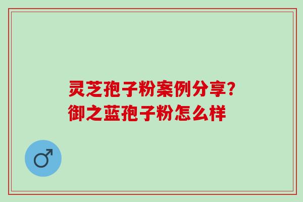 灵芝孢子粉案例分享？御之蓝孢子粉怎么样