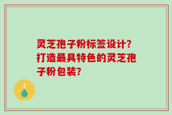 灵芝孢子粉标签设计？打造最具特色的灵芝孢子粉包装？
