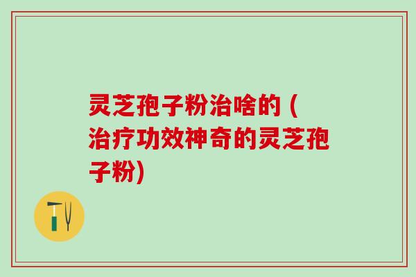 灵芝孢子粉治啥的 (治疗功效神奇的灵芝孢子粉)