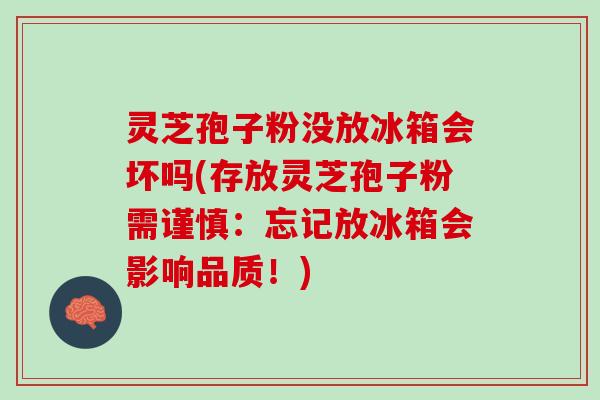 灵芝孢子粉没放冰箱会坏吗(存放灵芝孢子粉需谨慎：忘记放冰箱会影响品质！)