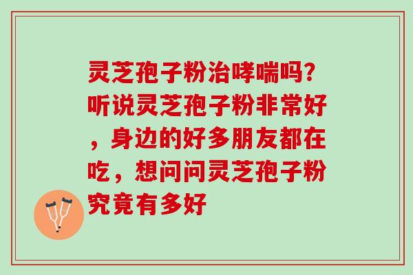 灵芝孢子粉治哮喘吗？听说灵芝孢子粉非常好，身边的好多朋友都在吃，想问问灵芝孢子粉究竟有多好